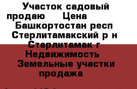 Участок садовый продаю . › Цена ­ 230 000 - Башкортостан респ., Стерлитамакский р-н, Стерлитамак г. Недвижимость » Земельные участки продажа   